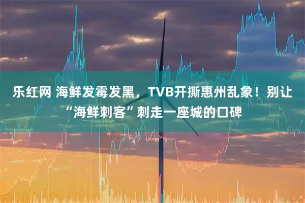 乐红网 海鲜发霉发黑，TVB开撕惠州乱象！别让“海鲜刺客”刺走一座城的口碑